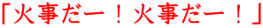 「火事だー！火事だー！」